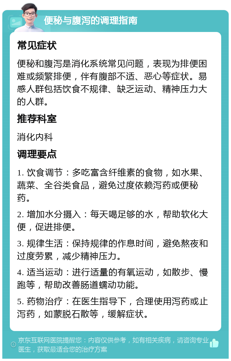 便秘与腹泻的调理指南 常见症状 便秘和腹泻是消化系统常见问题，表现为排便困难或频繁排便，伴有腹部不适、恶心等症状。易感人群包括饮食不规律、缺乏运动、精神压力大的人群。 推荐科室 消化内科 调理要点 1. 饮食调节：多吃富含纤维素的食物，如水果、蔬菜、全谷类食品，避免过度依赖泻药或便秘药。 2. 增加水分摄入：每天喝足够的水，帮助软化大便，促进排便。 3. 规律生活：保持规律的作息时间，避免熬夜和过度劳累，减少精神压力。 4. 适当运动：进行适量的有氧运动，如散步、慢跑等，帮助改善肠道蠕动功能。 5. 药物治疗：在医生指导下，合理使用泻药或止泻药，如蒙脱石散等，缓解症状。