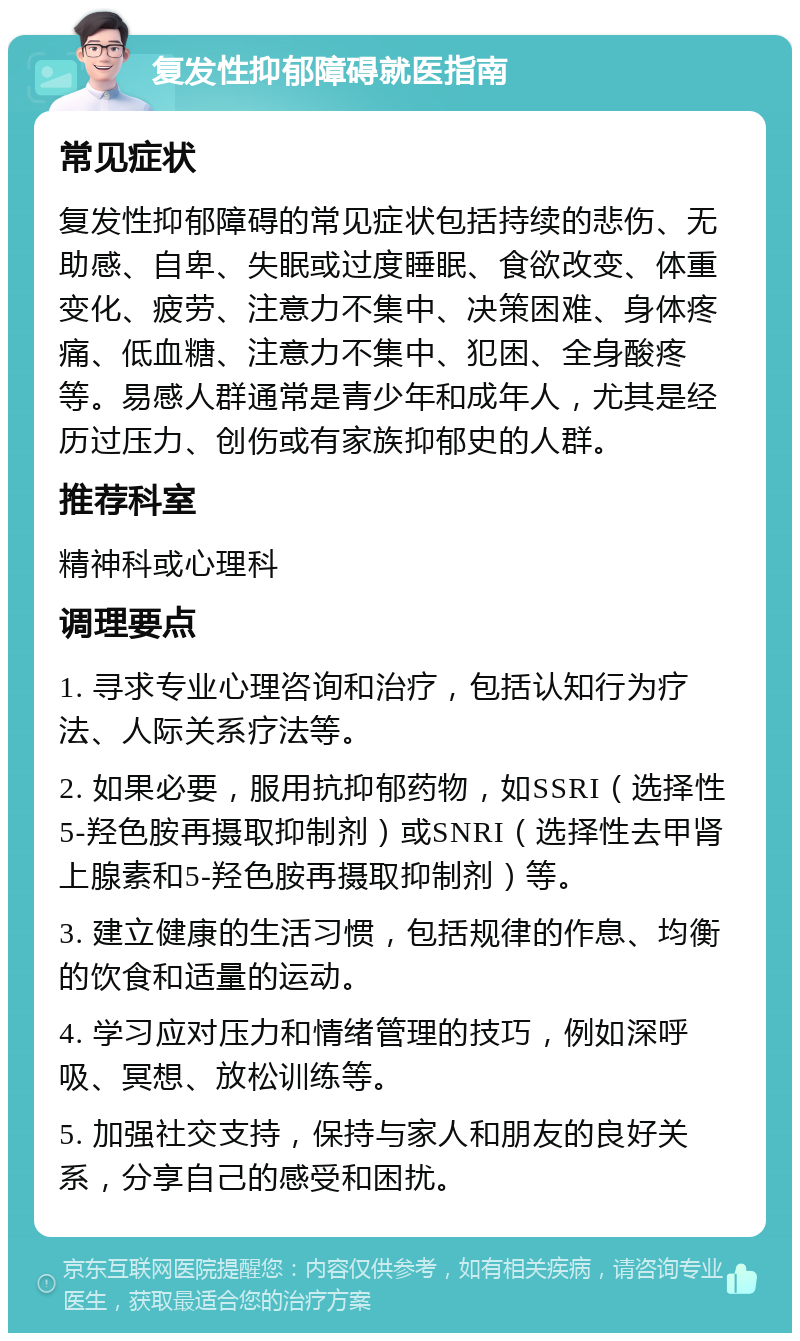 复发性抑郁障碍就医指南 常见症状 复发性抑郁障碍的常见症状包括持续的悲伤、无助感、自卑、失眠或过度睡眠、食欲改变、体重变化、疲劳、注意力不集中、决策困难、身体疼痛、低血糖、注意力不集中、犯困、全身酸疼等。易感人群通常是青少年和成年人，尤其是经历过压力、创伤或有家族抑郁史的人群。 推荐科室 精神科或心理科 调理要点 1. 寻求专业心理咨询和治疗，包括认知行为疗法、人际关系疗法等。 2. 如果必要，服用抗抑郁药物，如SSRI（选择性5-羟色胺再摄取抑制剂）或SNRI（选择性去甲肾上腺素和5-羟色胺再摄取抑制剂）等。 3. 建立健康的生活习惯，包括规律的作息、均衡的饮食和适量的运动。 4. 学习应对压力和情绪管理的技巧，例如深呼吸、冥想、放松训练等。 5. 加强社交支持，保持与家人和朋友的良好关系，分享自己的感受和困扰。