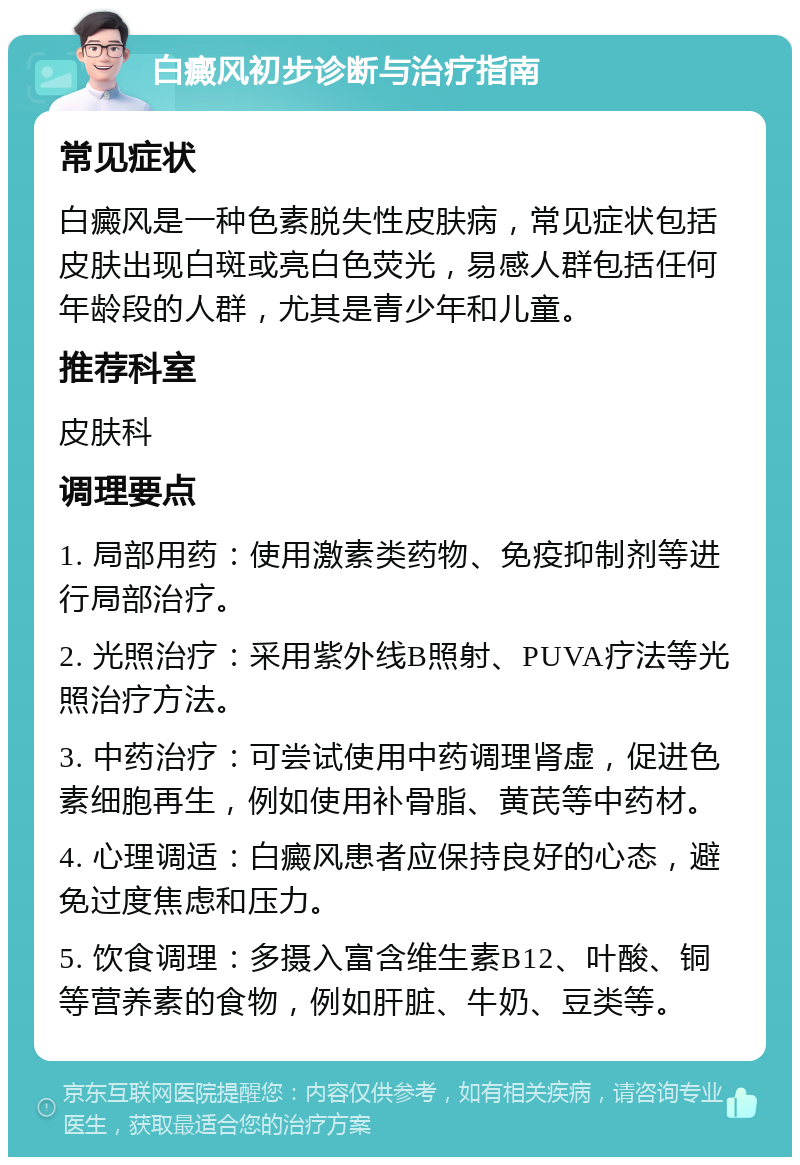 白癜风初步诊断与治疗指南 常见症状 白癜风是一种色素脱失性皮肤病，常见症状包括皮肤出现白斑或亮白色荧光，易感人群包括任何年龄段的人群，尤其是青少年和儿童。 推荐科室 皮肤科 调理要点 1. 局部用药：使用激素类药物、免疫抑制剂等进行局部治疗。 2. 光照治疗：采用紫外线B照射、PUVA疗法等光照治疗方法。 3. 中药治疗：可尝试使用中药调理肾虚，促进色素细胞再生，例如使用补骨脂、黄芪等中药材。 4. 心理调适：白癜风患者应保持良好的心态，避免过度焦虑和压力。 5. 饮食调理：多摄入富含维生素B12、叶酸、铜等营养素的食物，例如肝脏、牛奶、豆类等。