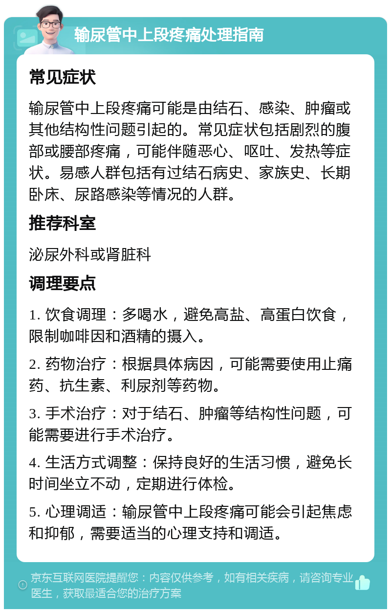 输尿管中上段疼痛处理指南 常见症状 输尿管中上段疼痛可能是由结石、感染、肿瘤或其他结构性问题引起的。常见症状包括剧烈的腹部或腰部疼痛，可能伴随恶心、呕吐、发热等症状。易感人群包括有过结石病史、家族史、长期卧床、尿路感染等情况的人群。 推荐科室 泌尿外科或肾脏科 调理要点 1. 饮食调理：多喝水，避免高盐、高蛋白饮食，限制咖啡因和酒精的摄入。 2. 药物治疗：根据具体病因，可能需要使用止痛药、抗生素、利尿剂等药物。 3. 手术治疗：对于结石、肿瘤等结构性问题，可能需要进行手术治疗。 4. 生活方式调整：保持良好的生活习惯，避免长时间坐立不动，定期进行体检。 5. 心理调适：输尿管中上段疼痛可能会引起焦虑和抑郁，需要适当的心理支持和调适。