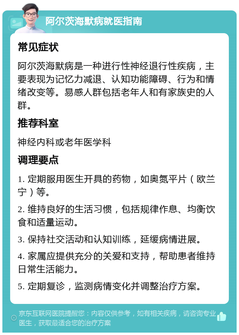 阿尔茨海默病就医指南 常见症状 阿尔茨海默病是一种进行性神经退行性疾病，主要表现为记忆力减退、认知功能障碍、行为和情绪改变等。易感人群包括老年人和有家族史的人群。 推荐科室 神经内科或老年医学科 调理要点 1. 定期服用医生开具的药物，如奥氮平片（欧兰宁）等。 2. 维持良好的生活习惯，包括规律作息、均衡饮食和适量运动。 3. 保持社交活动和认知训练，延缓病情进展。 4. 家属应提供充分的关爱和支持，帮助患者维持日常生活能力。 5. 定期复诊，监测病情变化并调整治疗方案。