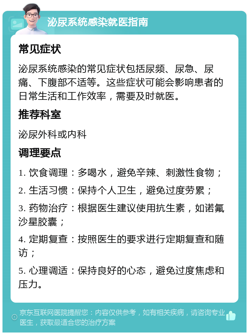 泌尿系统感染就医指南 常见症状 泌尿系统感染的常见症状包括尿频、尿急、尿痛、下腹部不适等。这些症状可能会影响患者的日常生活和工作效率，需要及时就医。 推荐科室 泌尿外科或内科 调理要点 1. 饮食调理：多喝水，避免辛辣、刺激性食物； 2. 生活习惯：保持个人卫生，避免过度劳累； 3. 药物治疗：根据医生建议使用抗生素，如诺氟沙星胶囊； 4. 定期复查：按照医生的要求进行定期复查和随访； 5. 心理调适：保持良好的心态，避免过度焦虑和压力。