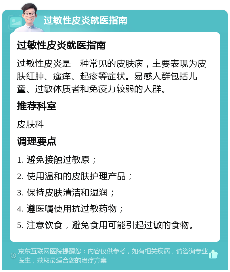 过敏性皮炎就医指南 过敏性皮炎就医指南 过敏性皮炎是一种常见的皮肤病，主要表现为皮肤红肿、瘙痒、起疹等症状。易感人群包括儿童、过敏体质者和免疫力较弱的人群。 推荐科室 皮肤科 调理要点 1. 避免接触过敏原； 2. 使用温和的皮肤护理产品； 3. 保持皮肤清洁和湿润； 4. 遵医嘱使用抗过敏药物； 5. 注意饮食，避免食用可能引起过敏的食物。