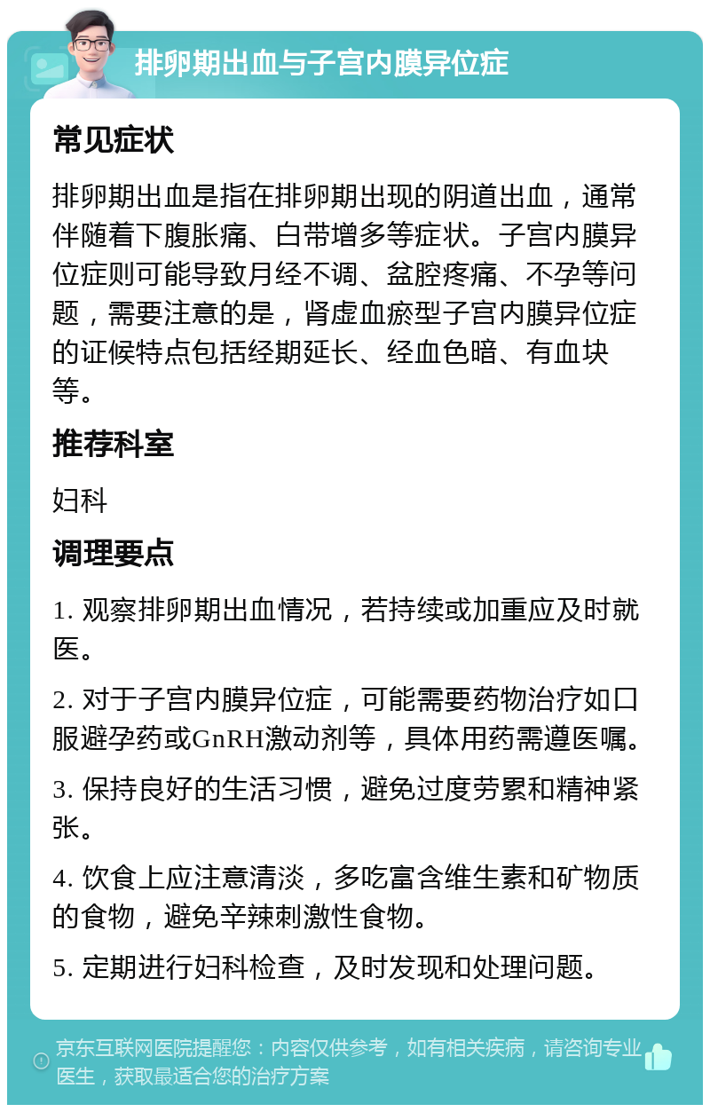 排卵期出血与子宫内膜异位症 常见症状 排卵期出血是指在排卵期出现的阴道出血，通常伴随着下腹胀痛、白带增多等症状。子宫内膜异位症则可能导致月经不调、盆腔疼痛、不孕等问题，需要注意的是，肾虚血瘀型子宫内膜异位症的证候特点包括经期延长、经血色暗、有血块等。 推荐科室 妇科 调理要点 1. 观察排卵期出血情况，若持续或加重应及时就医。 2. 对于子宫内膜异位症，可能需要药物治疗如口服避孕药或GnRH激动剂等，具体用药需遵医嘱。 3. 保持良好的生活习惯，避免过度劳累和精神紧张。 4. 饮食上应注意清淡，多吃富含维生素和矿物质的食物，避免辛辣刺激性食物。 5. 定期进行妇科检查，及时发现和处理问题。