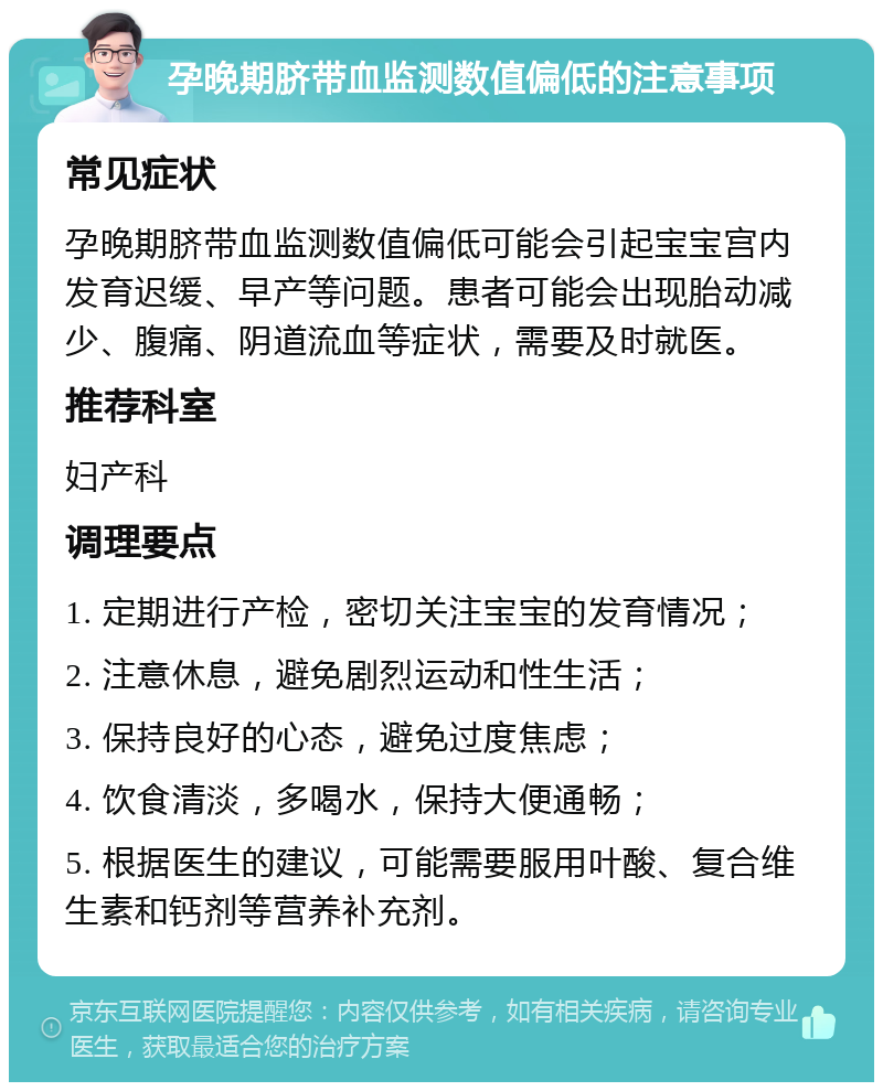 孕晚期脐带血监测数值偏低的注意事项 常见症状 孕晚期脐带血监测数值偏低可能会引起宝宝宫内发育迟缓、早产等问题。患者可能会出现胎动减少、腹痛、阴道流血等症状，需要及时就医。 推荐科室 妇产科 调理要点 1. 定期进行产检，密切关注宝宝的发育情况； 2. 注意休息，避免剧烈运动和性生活； 3. 保持良好的心态，避免过度焦虑； 4. 饮食清淡，多喝水，保持大便通畅； 5. 根据医生的建议，可能需要服用叶酸、复合维生素和钙剂等营养补充剂。