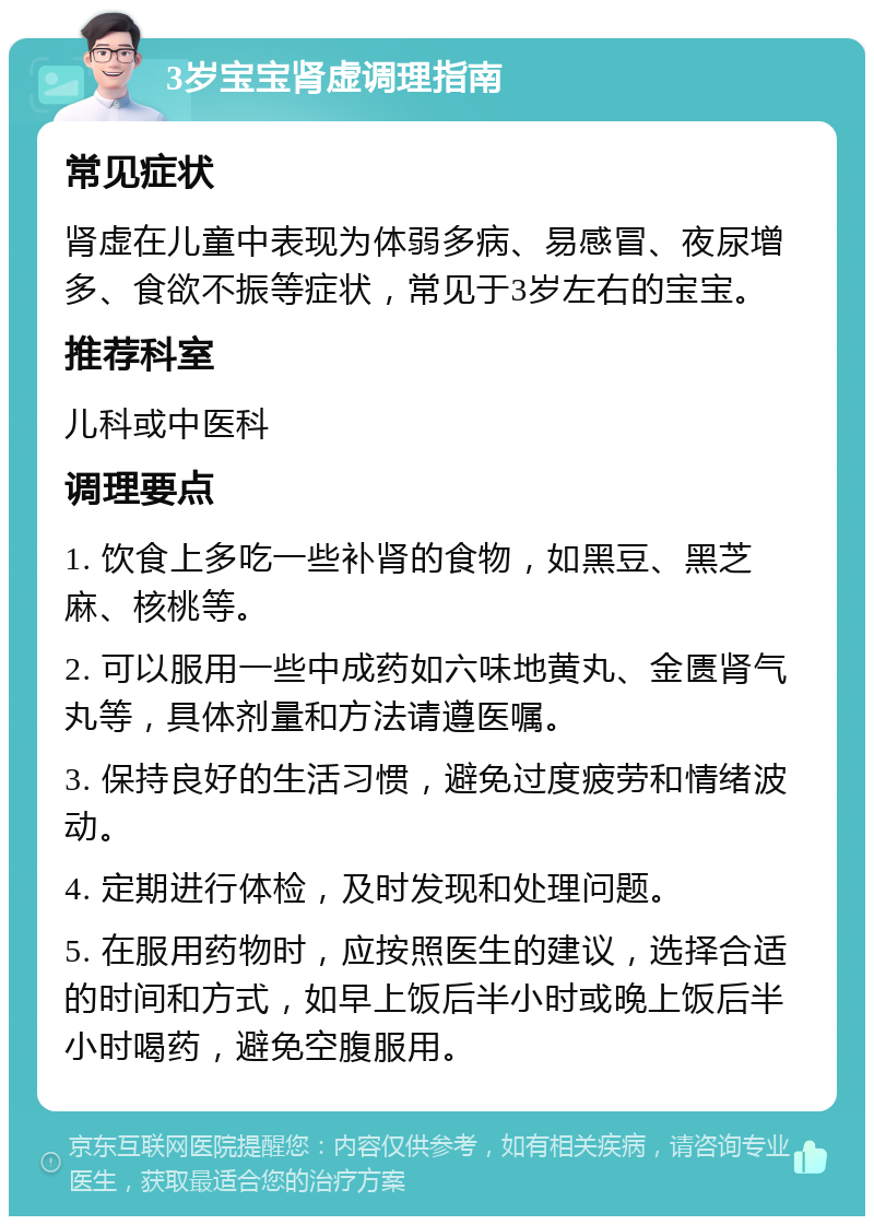 3岁宝宝肾虚调理指南 常见症状 肾虚在儿童中表现为体弱多病、易感冒、夜尿增多、食欲不振等症状，常见于3岁左右的宝宝。 推荐科室 儿科或中医科 调理要点 1. 饮食上多吃一些补肾的食物，如黑豆、黑芝麻、核桃等。 2. 可以服用一些中成药如六味地黄丸、金匮肾气丸等，具体剂量和方法请遵医嘱。 3. 保持良好的生活习惯，避免过度疲劳和情绪波动。 4. 定期进行体检，及时发现和处理问题。 5. 在服用药物时，应按照医生的建议，选择合适的时间和方式，如早上饭后半小时或晚上饭后半小时喝药，避免空腹服用。