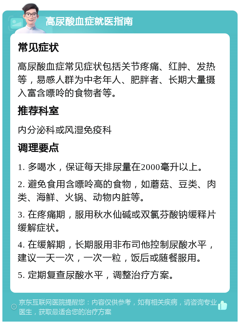 高尿酸血症就医指南 常见症状 高尿酸血症常见症状包括关节疼痛、红肿、发热等，易感人群为中老年人、肥胖者、长期大量摄入富含嘌呤的食物者等。 推荐科室 内分泌科或风湿免疫科 调理要点 1. 多喝水，保证每天排尿量在2000毫升以上。 2. 避免食用含嘌呤高的食物，如蘑菇、豆类、肉类、海鲜、火锅、动物内脏等。 3. 在疼痛期，服用秋水仙碱或双氯芬酸钠缓释片缓解症状。 4. 在缓解期，长期服用非布司他控制尿酸水平，建议一天一次，一次一粒，饭后或随餐服用。 5. 定期复查尿酸水平，调整治疗方案。