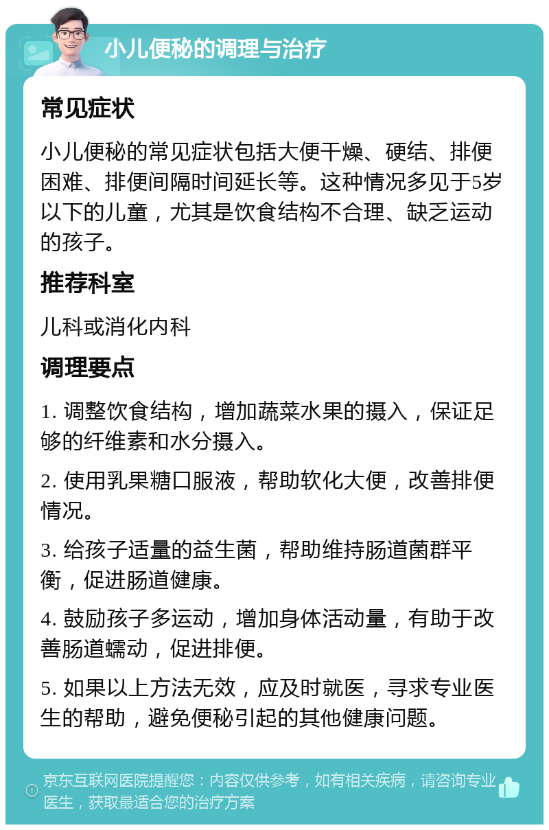 小儿便秘的调理与治疗 常见症状 小儿便秘的常见症状包括大便干燥、硬结、排便困难、排便间隔时间延长等。这种情况多见于5岁以下的儿童，尤其是饮食结构不合理、缺乏运动的孩子。 推荐科室 儿科或消化内科 调理要点 1. 调整饮食结构，增加蔬菜水果的摄入，保证足够的纤维素和水分摄入。 2. 使用乳果糖口服液，帮助软化大便，改善排便情况。 3. 给孩子适量的益生菌，帮助维持肠道菌群平衡，促进肠道健康。 4. 鼓励孩子多运动，增加身体活动量，有助于改善肠道蠕动，促进排便。 5. 如果以上方法无效，应及时就医，寻求专业医生的帮助，避免便秘引起的其他健康问题。