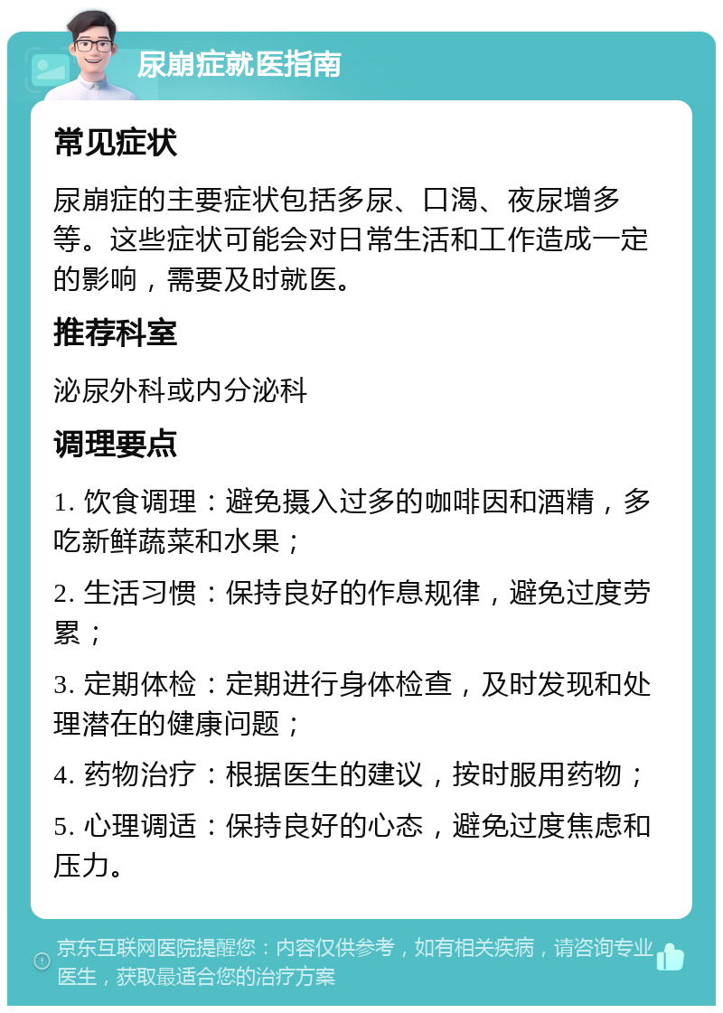 尿崩症就医指南 常见症状 尿崩症的主要症状包括多尿、口渴、夜尿增多等。这些症状可能会对日常生活和工作造成一定的影响，需要及时就医。 推荐科室 泌尿外科或内分泌科 调理要点 1. 饮食调理：避免摄入过多的咖啡因和酒精，多吃新鲜蔬菜和水果； 2. 生活习惯：保持良好的作息规律，避免过度劳累； 3. 定期体检：定期进行身体检查，及时发现和处理潜在的健康问题； 4. 药物治疗：根据医生的建议，按时服用药物； 5. 心理调适：保持良好的心态，避免过度焦虑和压力。