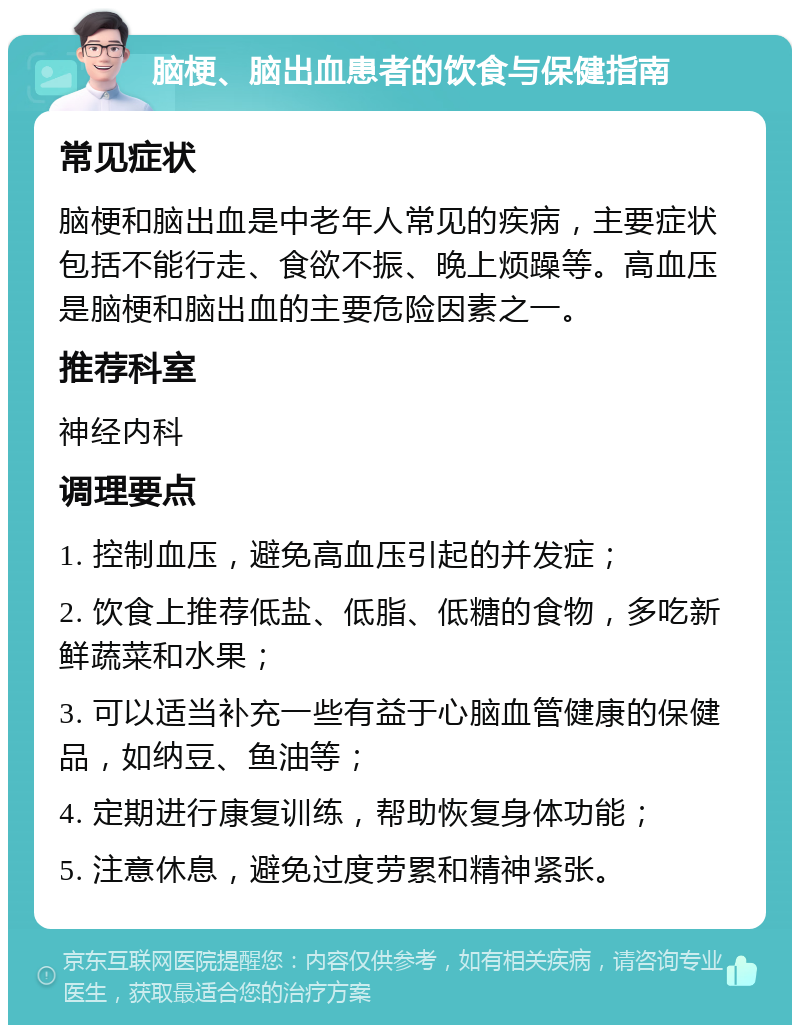 脑梗、脑出血患者的饮食与保健指南 常见症状 脑梗和脑出血是中老年人常见的疾病，主要症状包括不能行走、食欲不振、晚上烦躁等。高血压是脑梗和脑出血的主要危险因素之一。 推荐科室 神经内科 调理要点 1. 控制血压，避免高血压引起的并发症； 2. 饮食上推荐低盐、低脂、低糖的食物，多吃新鲜蔬菜和水果； 3. 可以适当补充一些有益于心脑血管健康的保健品，如纳豆、鱼油等； 4. 定期进行康复训练，帮助恢复身体功能； 5. 注意休息，避免过度劳累和精神紧张。