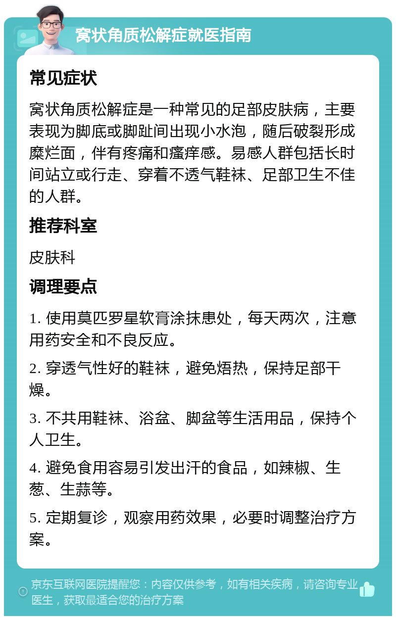 窝状角质松解症就医指南 常见症状 窝状角质松解症是一种常见的足部皮肤病，主要表现为脚底或脚趾间出现小水泡，随后破裂形成糜烂面，伴有疼痛和瘙痒感。易感人群包括长时间站立或行走、穿着不透气鞋袜、足部卫生不佳的人群。 推荐科室 皮肤科 调理要点 1. 使用莫匹罗星软膏涂抹患处，每天两次，注意用药安全和不良反应。 2. 穿透气性好的鞋袜，避免焐热，保持足部干燥。 3. 不共用鞋袜、浴盆、脚盆等生活用品，保持个人卫生。 4. 避免食用容易引发出汗的食品，如辣椒、生葱、生蒜等。 5. 定期复诊，观察用药效果，必要时调整治疗方案。