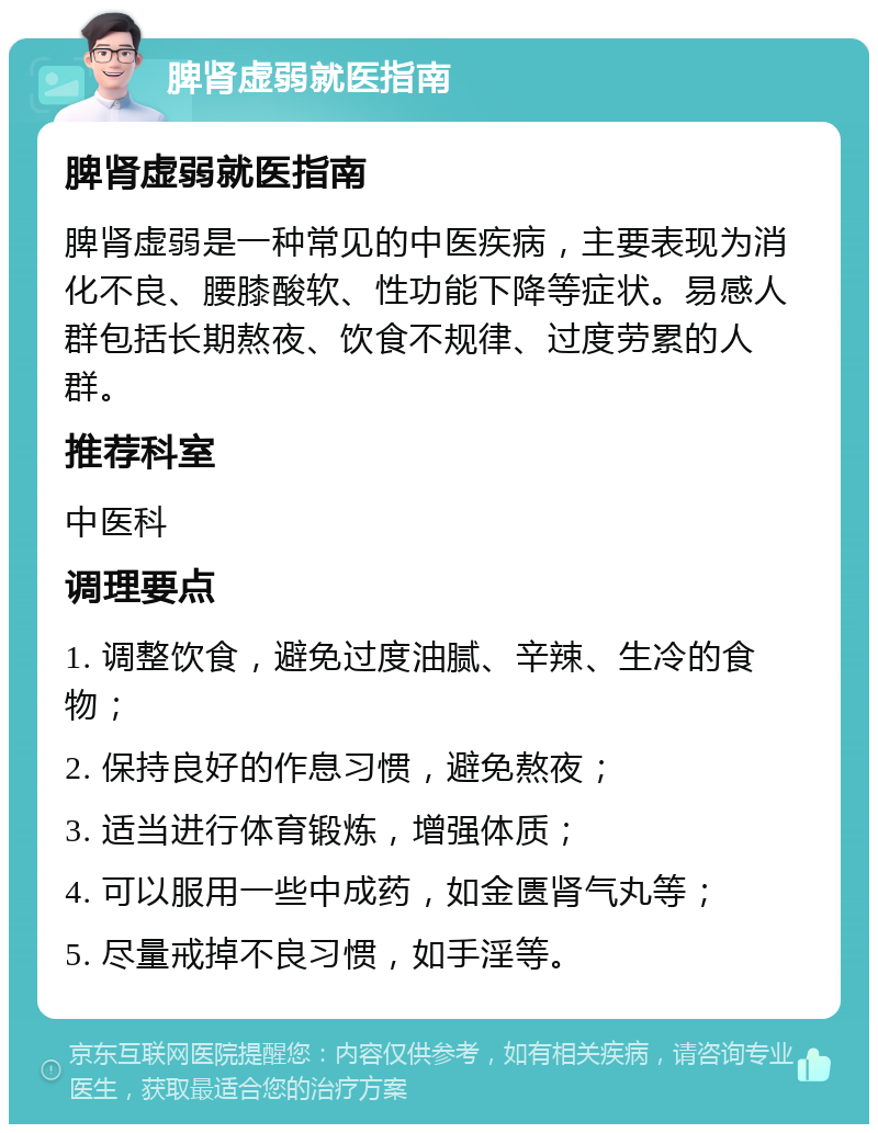 脾肾虚弱就医指南 脾肾虚弱就医指南 脾肾虚弱是一种常见的中医疾病，主要表现为消化不良、腰膝酸软、性功能下降等症状。易感人群包括长期熬夜、饮食不规律、过度劳累的人群。 推荐科室 中医科 调理要点 1. 调整饮食，避免过度油腻、辛辣、生冷的食物； 2. 保持良好的作息习惯，避免熬夜； 3. 适当进行体育锻炼，增强体质； 4. 可以服用一些中成药，如金匮肾气丸等； 5. 尽量戒掉不良习惯，如手淫等。