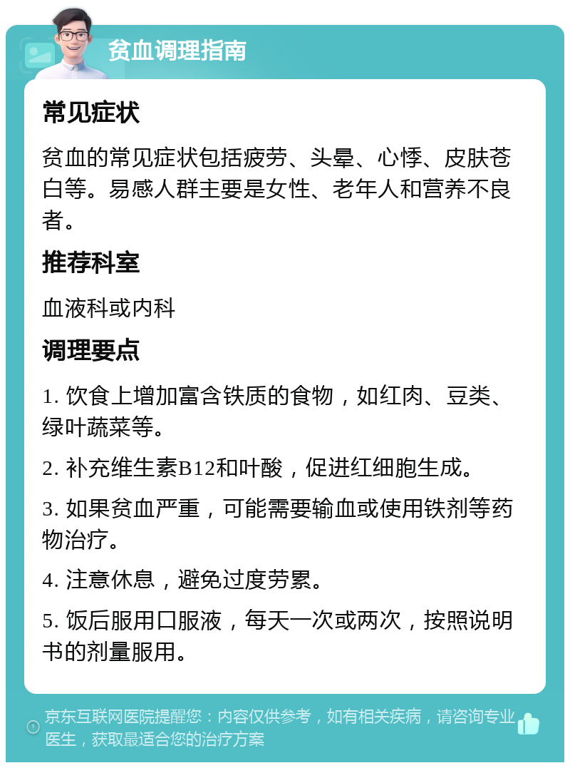 贫血调理指南 常见症状 贫血的常见症状包括疲劳、头晕、心悸、皮肤苍白等。易感人群主要是女性、老年人和营养不良者。 推荐科室 血液科或内科 调理要点 1. 饮食上增加富含铁质的食物，如红肉、豆类、绿叶蔬菜等。 2. 补充维生素B12和叶酸，促进红细胞生成。 3. 如果贫血严重，可能需要输血或使用铁剂等药物治疗。 4. 注意休息，避免过度劳累。 5. 饭后服用口服液，每天一次或两次，按照说明书的剂量服用。