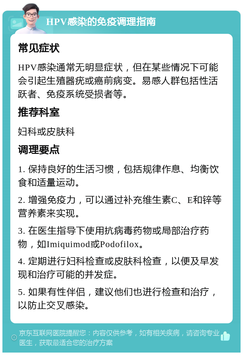 HPV感染的免疫调理指南 常见症状 HPV感染通常无明显症状，但在某些情况下可能会引起生殖器疣或癌前病变。易感人群包括性活跃者、免疫系统受损者等。 推荐科室 妇科或皮肤科 调理要点 1. 保持良好的生活习惯，包括规律作息、均衡饮食和适量运动。 2. 增强免疫力，可以通过补充维生素C、E和锌等营养素来实现。 3. 在医生指导下使用抗病毒药物或局部治疗药物，如Imiquimod或Podofilox。 4. 定期进行妇科检查或皮肤科检查，以便及早发现和治疗可能的并发症。 5. 如果有性伴侣，建议他们也进行检查和治疗，以防止交叉感染。