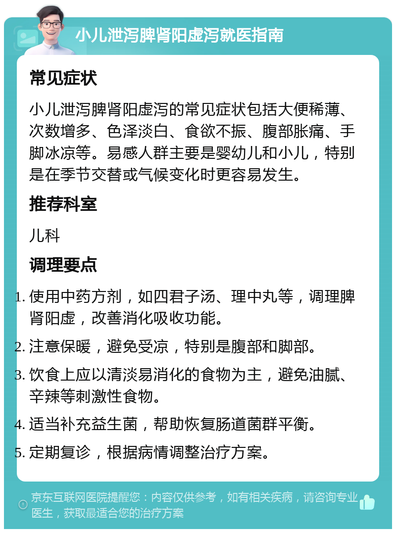 小儿泄泻脾肾阳虚泻就医指南 常见症状 小儿泄泻脾肾阳虚泻的常见症状包括大便稀薄、次数增多、色泽淡白、食欲不振、腹部胀痛、手脚冰凉等。易感人群主要是婴幼儿和小儿，特别是在季节交替或气候变化时更容易发生。 推荐科室 儿科 调理要点 使用中药方剂，如四君子汤、理中丸等，调理脾肾阳虚，改善消化吸收功能。 注意保暖，避免受凉，特别是腹部和脚部。 饮食上应以清淡易消化的食物为主，避免油腻、辛辣等刺激性食物。 适当补充益生菌，帮助恢复肠道菌群平衡。 定期复诊，根据病情调整治疗方案。