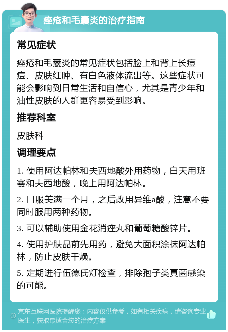 痤疮和毛囊炎的治疗指南 常见症状 痤疮和毛囊炎的常见症状包括脸上和背上长痘痘、皮肤红肿、有白色液体流出等。这些症状可能会影响到日常生活和自信心，尤其是青少年和油性皮肤的人群更容易受到影响。 推荐科室 皮肤科 调理要点 1. 使用阿达帕林和夫西地酸外用药物，白天用班赛和夫西地酸，晚上用阿达帕林。 2. 口服美满一个月，之后改用异维a酸，注意不要同时服用两种药物。 3. 可以辅助使用金花消痤丸和葡萄糖酸锌片。 4. 使用护肤品前先用药，避免大面积涂抹阿达帕林，防止皮肤干燥。 5. 定期进行伍德氏灯检查，排除孢子类真菌感染的可能。