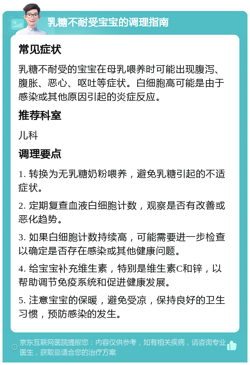 乳糖不耐受宝宝的调理指南 常见症状 乳糖不耐受的宝宝在母乳喂养时可能出现腹泻、腹胀、恶心、呕吐等症状。白细胞高可能是由于感染或其他原因引起的炎症反应。 推荐科室 儿科 调理要点 1. 转换为无乳糖奶粉喂养，避免乳糖引起的不适症状。 2. 定期复查血液白细胞计数，观察是否有改善或恶化趋势。 3. 如果白细胞计数持续高，可能需要进一步检查以确定是否存在感染或其他健康问题。 4. 给宝宝补充维生素，特别是维生素C和锌，以帮助调节免疫系统和促进健康发展。 5. 注意宝宝的保暖，避免受凉，保持良好的卫生习惯，预防感染的发生。