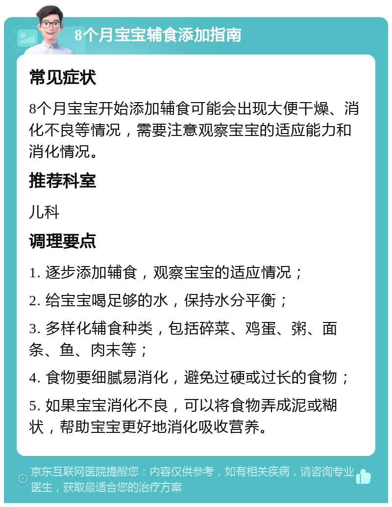 8个月宝宝辅食添加指南 常见症状 8个月宝宝开始添加辅食可能会出现大便干燥、消化不良等情况，需要注意观察宝宝的适应能力和消化情况。 推荐科室 儿科 调理要点 1. 逐步添加辅食，观察宝宝的适应情况； 2. 给宝宝喝足够的水，保持水分平衡； 3. 多样化辅食种类，包括碎菜、鸡蛋、粥、面条、鱼、肉末等； 4. 食物要细腻易消化，避免过硬或过长的食物； 5. 如果宝宝消化不良，可以将食物弄成泥或糊状，帮助宝宝更好地消化吸收营养。