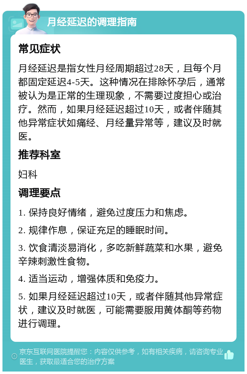 月经延迟的调理指南 常见症状 月经延迟是指女性月经周期超过28天，且每个月都固定延迟4-5天。这种情况在排除怀孕后，通常被认为是正常的生理现象，不需要过度担心或治疗。然而，如果月经延迟超过10天，或者伴随其他异常症状如痛经、月经量异常等，建议及时就医。 推荐科室 妇科 调理要点 1. 保持良好情绪，避免过度压力和焦虑。 2. 规律作息，保证充足的睡眠时间。 3. 饮食清淡易消化，多吃新鲜蔬菜和水果，避免辛辣刺激性食物。 4. 适当运动，增强体质和免疫力。 5. 如果月经延迟超过10天，或者伴随其他异常症状，建议及时就医，可能需要服用黄体酮等药物进行调理。