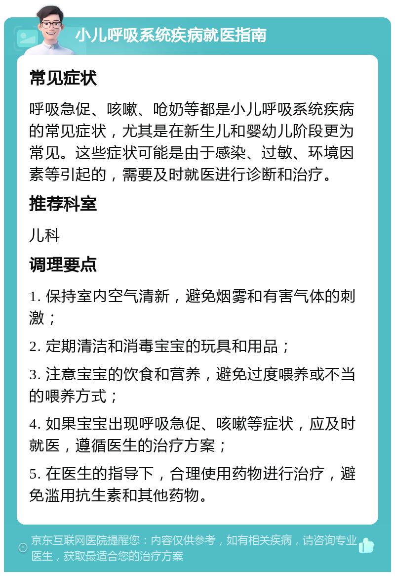 小儿呼吸系统疾病就医指南 常见症状 呼吸急促、咳嗽、呛奶等都是小儿呼吸系统疾病的常见症状，尤其是在新生儿和婴幼儿阶段更为常见。这些症状可能是由于感染、过敏、环境因素等引起的，需要及时就医进行诊断和治疗。 推荐科室 儿科 调理要点 1. 保持室内空气清新，避免烟雾和有害气体的刺激； 2. 定期清洁和消毒宝宝的玩具和用品； 3. 注意宝宝的饮食和营养，避免过度喂养或不当的喂养方式； 4. 如果宝宝出现呼吸急促、咳嗽等症状，应及时就医，遵循医生的治疗方案； 5. 在医生的指导下，合理使用药物进行治疗，避免滥用抗生素和其他药物。