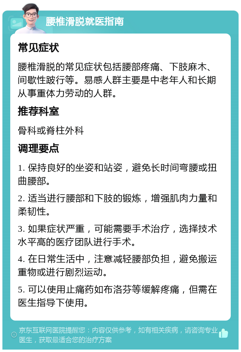 腰椎滑脱就医指南 常见症状 腰椎滑脱的常见症状包括腰部疼痛、下肢麻木、间歇性跛行等。易感人群主要是中老年人和长期从事重体力劳动的人群。 推荐科室 骨科或脊柱外科 调理要点 1. 保持良好的坐姿和站姿，避免长时间弯腰或扭曲腰部。 2. 适当进行腰部和下肢的锻炼，增强肌肉力量和柔韧性。 3. 如果症状严重，可能需要手术治疗，选择技术水平高的医疗团队进行手术。 4. 在日常生活中，注意减轻腰部负担，避免搬运重物或进行剧烈运动。 5. 可以使用止痛药如布洛芬等缓解疼痛，但需在医生指导下使用。