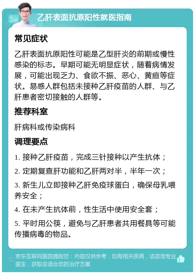 乙肝表面抗原阳性就医指南 常见症状 乙肝表面抗原阳性可能是乙型肝炎的前期或慢性感染的标志。早期可能无明显症状，随着病情发展，可能出现乏力、食欲不振、恶心、黄疸等症状。易感人群包括未接种乙肝疫苗的人群、与乙肝患者密切接触的人群等。 推荐科室 肝病科或传染病科 调理要点 1. 接种乙肝疫苗，完成三针接种以产生抗体； 2. 定期复查肝功能和乙肝两对半，半年一次； 3. 新生儿立即接种乙肝免疫球蛋白，确保母乳喂养安全； 4. 在未产生抗体前，性生活中使用安全套； 5. 平时用公筷，避免与乙肝患者共用餐具等可能传播病毒的物品。