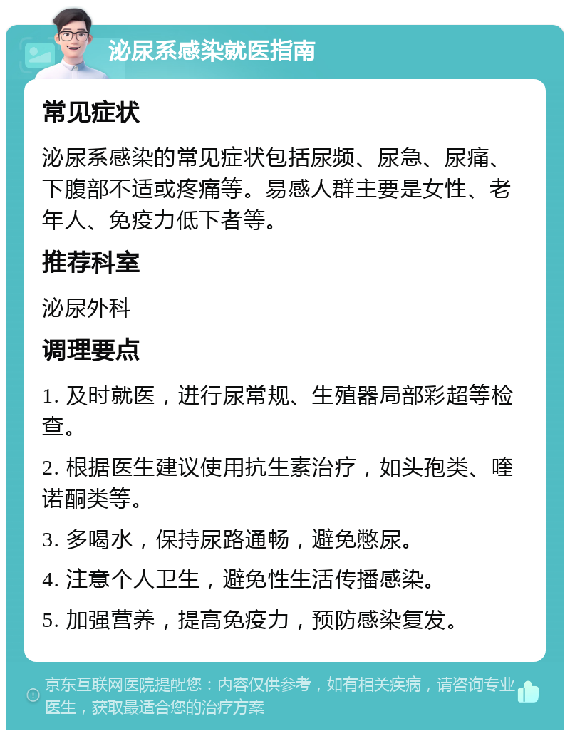 泌尿系感染就医指南 常见症状 泌尿系感染的常见症状包括尿频、尿急、尿痛、下腹部不适或疼痛等。易感人群主要是女性、老年人、免疫力低下者等。 推荐科室 泌尿外科 调理要点 1. 及时就医，进行尿常规、生殖器局部彩超等检查。 2. 根据医生建议使用抗生素治疗，如头孢类、喹诺酮类等。 3. 多喝水，保持尿路通畅，避免憋尿。 4. 注意个人卫生，避免性生活传播感染。 5. 加强营养，提高免疫力，预防感染复发。