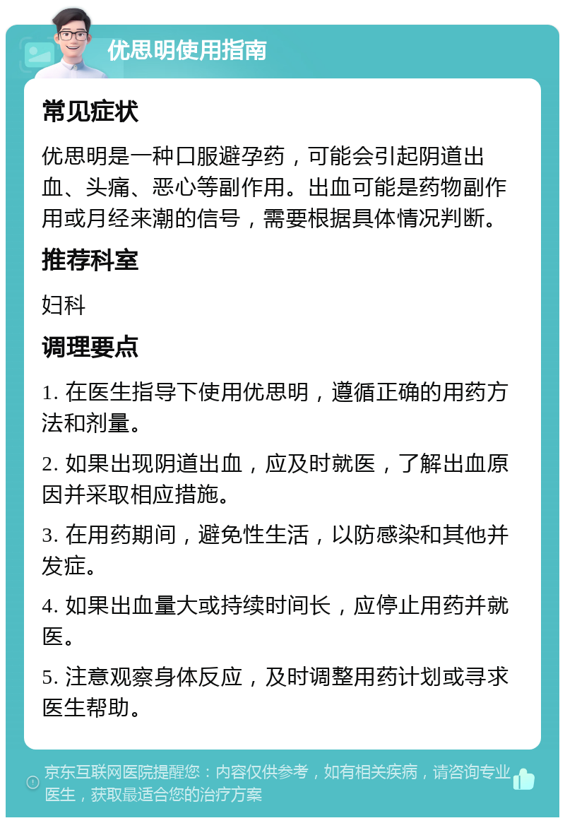 优思明使用指南 常见症状 优思明是一种口服避孕药，可能会引起阴道出血、头痛、恶心等副作用。出血可能是药物副作用或月经来潮的信号，需要根据具体情况判断。 推荐科室 妇科 调理要点 1. 在医生指导下使用优思明，遵循正确的用药方法和剂量。 2. 如果出现阴道出血，应及时就医，了解出血原因并采取相应措施。 3. 在用药期间，避免性生活，以防感染和其他并发症。 4. 如果出血量大或持续时间长，应停止用药并就医。 5. 注意观察身体反应，及时调整用药计划或寻求医生帮助。