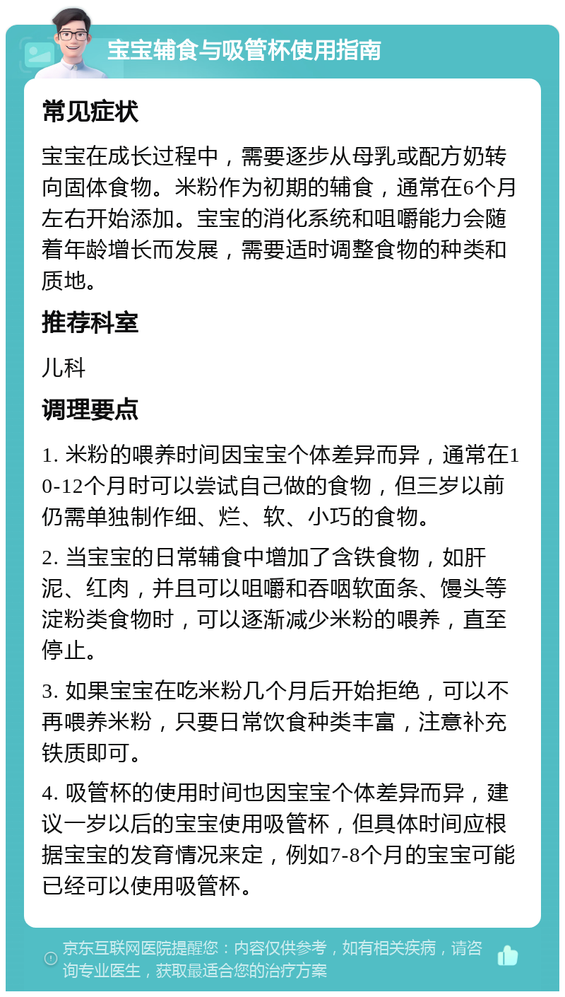 宝宝辅食与吸管杯使用指南 常见症状 宝宝在成长过程中，需要逐步从母乳或配方奶转向固体食物。米粉作为初期的辅食，通常在6个月左右开始添加。宝宝的消化系统和咀嚼能力会随着年龄增长而发展，需要适时调整食物的种类和质地。 推荐科室 儿科 调理要点 1. 米粉的喂养时间因宝宝个体差异而异，通常在10-12个月时可以尝试自己做的食物，但三岁以前仍需单独制作细、烂、软、小巧的食物。 2. 当宝宝的日常辅食中增加了含铁食物，如肝泥、红肉，并且可以咀嚼和吞咽软面条、馒头等淀粉类食物时，可以逐渐减少米粉的喂养，直至停止。 3. 如果宝宝在吃米粉几个月后开始拒绝，可以不再喂养米粉，只要日常饮食种类丰富，注意补充铁质即可。 4. 吸管杯的使用时间也因宝宝个体差异而异，建议一岁以后的宝宝使用吸管杯，但具体时间应根据宝宝的发育情况来定，例如7-8个月的宝宝可能已经可以使用吸管杯。