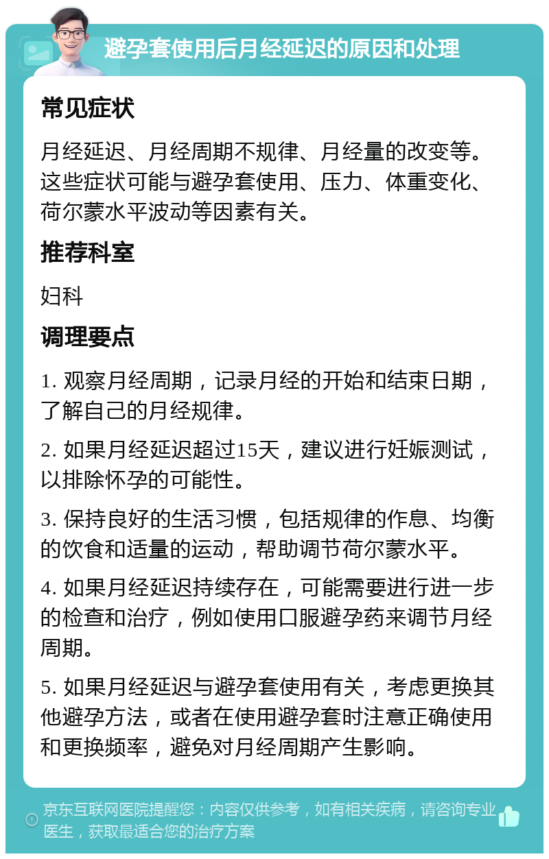 避孕套使用后月经延迟的原因和处理 常见症状 月经延迟、月经周期不规律、月经量的改变等。这些症状可能与避孕套使用、压力、体重变化、荷尔蒙水平波动等因素有关。 推荐科室 妇科 调理要点 1. 观察月经周期，记录月经的开始和结束日期，了解自己的月经规律。 2. 如果月经延迟超过15天，建议进行妊娠测试，以排除怀孕的可能性。 3. 保持良好的生活习惯，包括规律的作息、均衡的饮食和适量的运动，帮助调节荷尔蒙水平。 4. 如果月经延迟持续存在，可能需要进行进一步的检查和治疗，例如使用口服避孕药来调节月经周期。 5. 如果月经延迟与避孕套使用有关，考虑更换其他避孕方法，或者在使用避孕套时注意正确使用和更换频率，避免对月经周期产生影响。