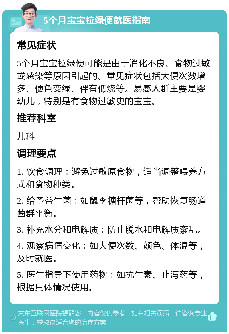 5个月宝宝拉绿便就医指南 常见症状 5个月宝宝拉绿便可能是由于消化不良、食物过敏或感染等原因引起的。常见症状包括大便次数增多、便色变绿、伴有低烧等。易感人群主要是婴幼儿，特别是有食物过敏史的宝宝。 推荐科室 儿科 调理要点 1. 饮食调理：避免过敏原食物，适当调整喂养方式和食物种类。 2. 给予益生菌：如鼠李糖杆菌等，帮助恢复肠道菌群平衡。 3. 补充水分和电解质：防止脱水和电解质紊乱。 4. 观察病情变化：如大便次数、颜色、体温等，及时就医。 5. 医生指导下使用药物：如抗生素、止泻药等，根据具体情况使用。