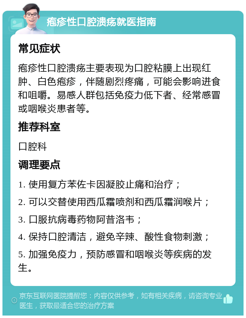 疱疹性口腔溃疡就医指南 常见症状 疱疹性口腔溃疡主要表现为口腔粘膜上出现红肿、白色疱疹，伴随剧烈疼痛，可能会影响进食和咀嚼。易感人群包括免疫力低下者、经常感冒或咽喉炎患者等。 推荐科室 口腔科 调理要点 1. 使用复方苯佐卡因凝胶止痛和治疗； 2. 可以交替使用西瓜霜喷剂和西瓜霜润喉片； 3. 口服抗病毒药物阿昔洛韦； 4. 保持口腔清洁，避免辛辣、酸性食物刺激； 5. 加强免疫力，预防感冒和咽喉炎等疾病的发生。