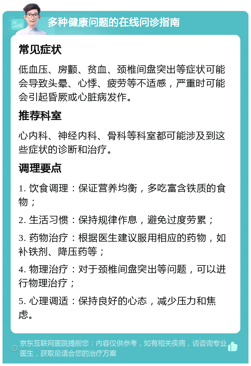 多种健康问题的在线问诊指南 常见症状 低血压、房颤、贫血、颈椎间盘突出等症状可能会导致头晕、心悸、疲劳等不适感，严重时可能会引起昏厥或心脏病发作。 推荐科室 心内科、神经内科、骨科等科室都可能涉及到这些症状的诊断和治疗。 调理要点 1. 饮食调理：保证营养均衡，多吃富含铁质的食物； 2. 生活习惯：保持规律作息，避免过度劳累； 3. 药物治疗：根据医生建议服用相应的药物，如补铁剂、降压药等； 4. 物理治疗：对于颈椎间盘突出等问题，可以进行物理治疗； 5. 心理调适：保持良好的心态，减少压力和焦虑。