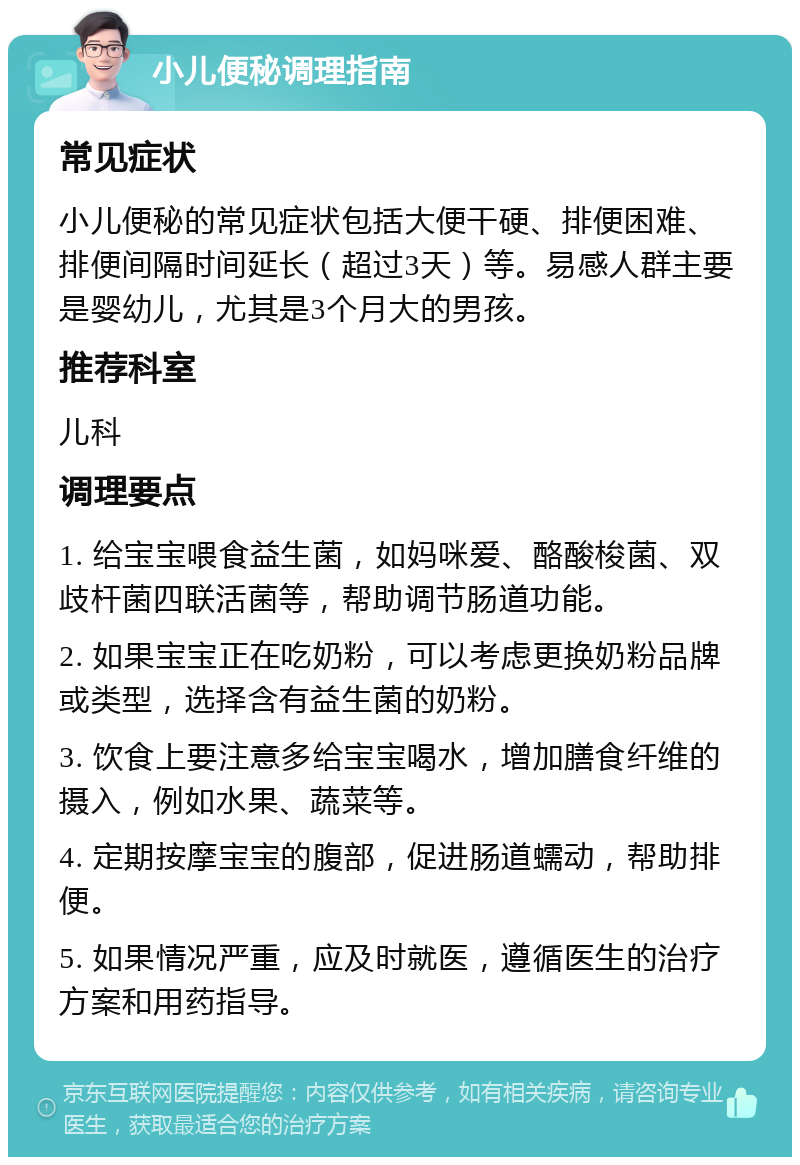 小儿便秘调理指南 常见症状 小儿便秘的常见症状包括大便干硬、排便困难、排便间隔时间延长（超过3天）等。易感人群主要是婴幼儿，尤其是3个月大的男孩。 推荐科室 儿科 调理要点 1. 给宝宝喂食益生菌，如妈咪爱、酪酸梭菌、双歧杆菌四联活菌等，帮助调节肠道功能。 2. 如果宝宝正在吃奶粉，可以考虑更换奶粉品牌或类型，选择含有益生菌的奶粉。 3. 饮食上要注意多给宝宝喝水，增加膳食纤维的摄入，例如水果、蔬菜等。 4. 定期按摩宝宝的腹部，促进肠道蠕动，帮助排便。 5. 如果情况严重，应及时就医，遵循医生的治疗方案和用药指导。