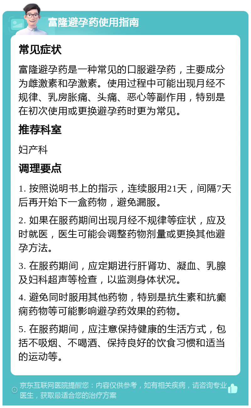 富隆避孕药使用指南 常见症状 富隆避孕药是一种常见的口服避孕药，主要成分为雌激素和孕激素。使用过程中可能出现月经不规律、乳房胀痛、头痛、恶心等副作用，特别是在初次使用或更换避孕药时更为常见。 推荐科室 妇产科 调理要点 1. 按照说明书上的指示，连续服用21天，间隔7天后再开始下一盒药物，避免漏服。 2. 如果在服药期间出现月经不规律等症状，应及时就医，医生可能会调整药物剂量或更换其他避孕方法。 3. 在服药期间，应定期进行肝肾功、凝血、乳腺及妇科超声等检查，以监测身体状况。 4. 避免同时服用其他药物，特别是抗生素和抗癫痫药物等可能影响避孕药效果的药物。 5. 在服药期间，应注意保持健康的生活方式，包括不吸烟、不喝酒、保持良好的饮食习惯和适当的运动等。