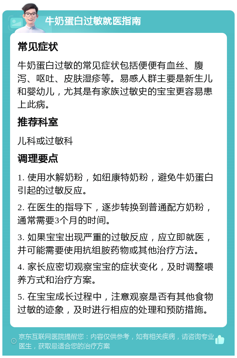 牛奶蛋白过敏就医指南 常见症状 牛奶蛋白过敏的常见症状包括便便有血丝、腹泻、呕吐、皮肤湿疹等。易感人群主要是新生儿和婴幼儿，尤其是有家族过敏史的宝宝更容易患上此病。 推荐科室 儿科或过敏科 调理要点 1. 使用水解奶粉，如纽康特奶粉，避免牛奶蛋白引起的过敏反应。 2. 在医生的指导下，逐步转换到普通配方奶粉，通常需要3个月的时间。 3. 如果宝宝出现严重的过敏反应，应立即就医，并可能需要使用抗组胺药物或其他治疗方法。 4. 家长应密切观察宝宝的症状变化，及时调整喂养方式和治疗方案。 5. 在宝宝成长过程中，注意观察是否有其他食物过敏的迹象，及时进行相应的处理和预防措施。