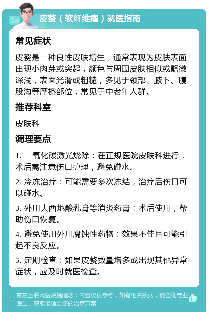 皮赘（软纤维瘤）就医指南 常见症状 皮赘是一种良性皮肤增生，通常表现为皮肤表面出现小肉芽或突起，颜色与周围皮肤相似或略微深浅，表面光滑或粗糙，多见于颈部、腋下、腹股沟等摩擦部位，常见于中老年人群。 推荐科室 皮肤科 调理要点 1. 二氧化碳激光烧除：在正规医院皮肤科进行，术后需注意伤口护理，避免碰水。 2. 冷冻治疗：可能需要多次冻结，治疗后伤口可以碰水。 3. 外用夫西地酸乳膏等消炎药膏：术后使用，帮助伤口恢复。 4. 避免使用外用腐蚀性药物：效果不佳且可能引起不良反应。 5. 定期检查：如果皮赘数量增多或出现其他异常症状，应及时就医检查。