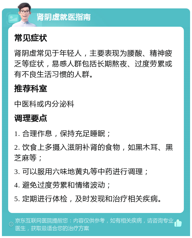 肾阴虚就医指南 常见症状 肾阴虚常见于年轻人，主要表现为腰酸、精神疲乏等症状，易感人群包括长期熬夜、过度劳累或有不良生活习惯的人群。 推荐科室 中医科或内分泌科 调理要点 1. 合理作息，保持充足睡眠； 2. 饮食上多摄入滋阴补肾的食物，如黑木耳、黑芝麻等； 3. 可以服用六味地黄丸等中药进行调理； 4. 避免过度劳累和情绪波动； 5. 定期进行体检，及时发现和治疗相关疾病。