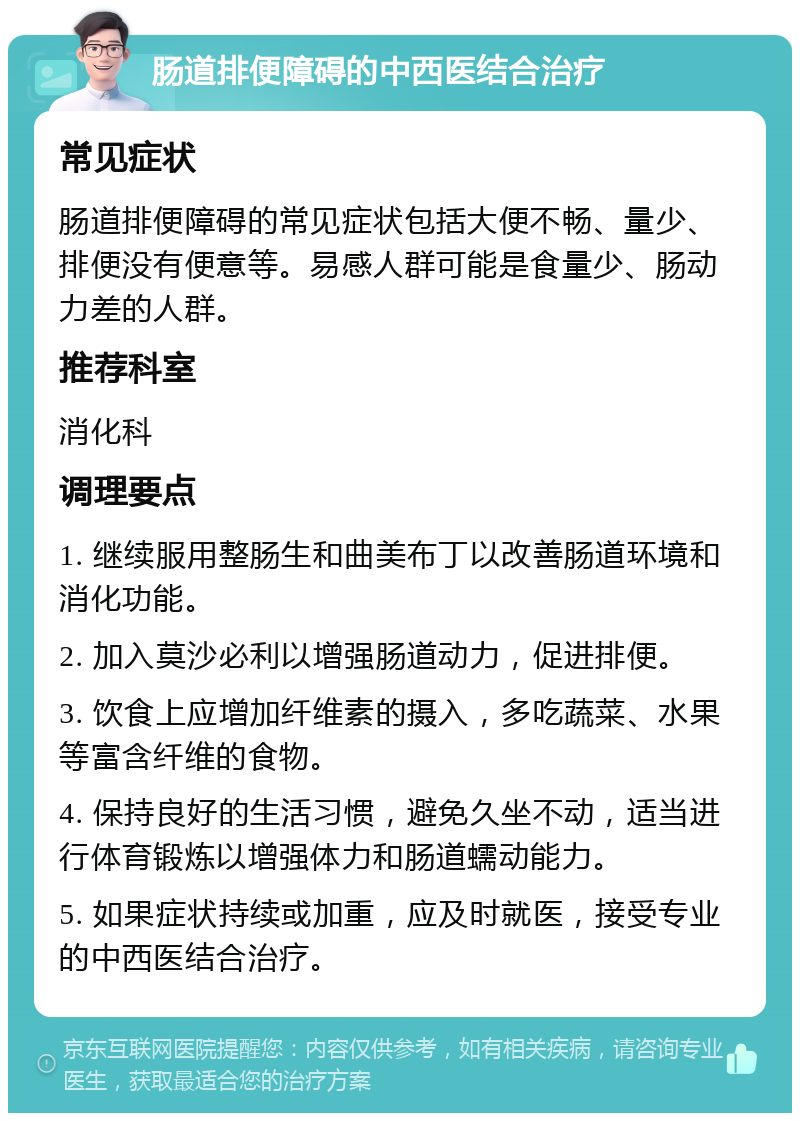 肠道排便障碍的中西医结合治疗 常见症状 肠道排便障碍的常见症状包括大便不畅、量少、排便没有便意等。易感人群可能是食量少、肠动力差的人群。 推荐科室 消化科 调理要点 1. 继续服用整肠生和曲美布丁以改善肠道环境和消化功能。 2. 加入莫沙必利以增强肠道动力，促进排便。 3. 饮食上应增加纤维素的摄入，多吃蔬菜、水果等富含纤维的食物。 4. 保持良好的生活习惯，避免久坐不动，适当进行体育锻炼以增强体力和肠道蠕动能力。 5. 如果症状持续或加重，应及时就医，接受专业的中西医结合治疗。