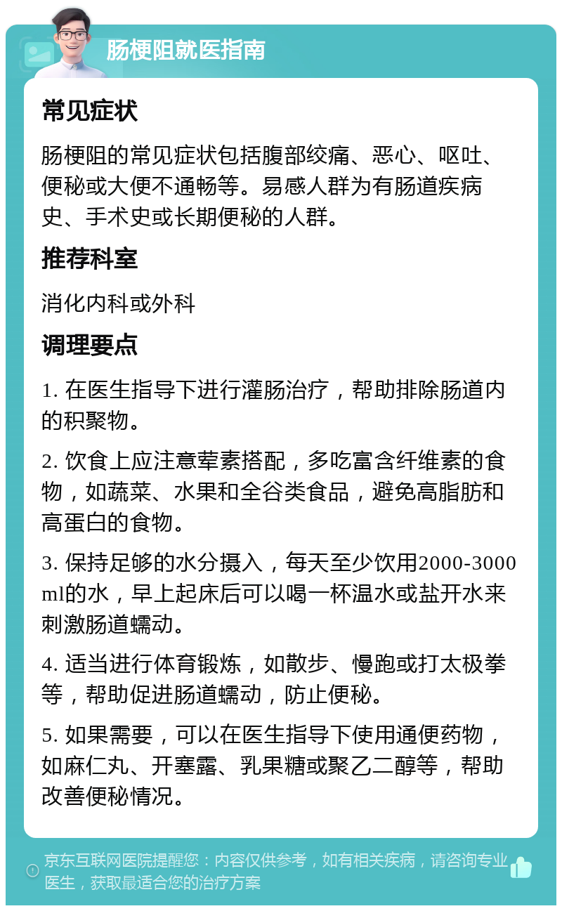 肠梗阻就医指南 常见症状 肠梗阻的常见症状包括腹部绞痛、恶心、呕吐、便秘或大便不通畅等。易感人群为有肠道疾病史、手术史或长期便秘的人群。 推荐科室 消化内科或外科 调理要点 1. 在医生指导下进行灌肠治疗，帮助排除肠道内的积聚物。 2. 饮食上应注意荤素搭配，多吃富含纤维素的食物，如蔬菜、水果和全谷类食品，避免高脂肪和高蛋白的食物。 3. 保持足够的水分摄入，每天至少饮用2000-3000ml的水，早上起床后可以喝一杯温水或盐开水来刺激肠道蠕动。 4. 适当进行体育锻炼，如散步、慢跑或打太极拳等，帮助促进肠道蠕动，防止便秘。 5. 如果需要，可以在医生指导下使用通便药物，如麻仁丸、开塞露、乳果糖或聚乙二醇等，帮助改善便秘情况。