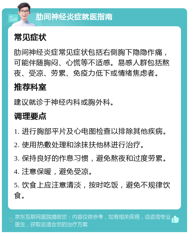 肋间神经炎症就医指南 常见症状 肋间神经炎症常见症状包括右侧胸下隐隐作痛，可能伴随胸闷、心慌等不适感。易感人群包括熬夜、受凉、劳累、免疫力低下或情绪焦虑者。 推荐科室 建议就诊于神经内科或胸外科。 调理要点 1. 进行胸部平片及心电图检查以排除其他疾病。 2. 使用热敷处理和涂抹扶他林进行治疗。 3. 保持良好的作息习惯，避免熬夜和过度劳累。 4. 注意保暖，避免受凉。 5. 饮食上应注意清淡，按时吃饭，避免不规律饮食。