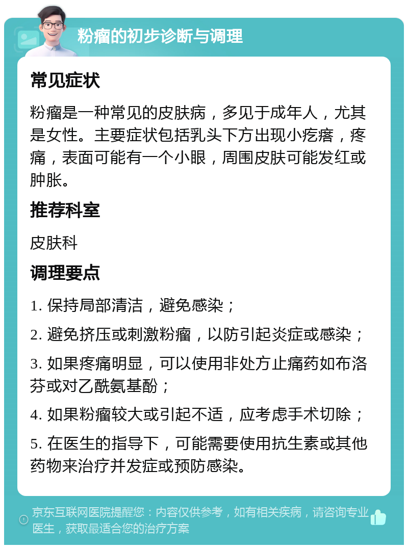 粉瘤的初步诊断与调理 常见症状 粉瘤是一种常见的皮肤病，多见于成年人，尤其是女性。主要症状包括乳头下方出现小疙瘩，疼痛，表面可能有一个小眼，周围皮肤可能发红或肿胀。 推荐科室 皮肤科 调理要点 1. 保持局部清洁，避免感染； 2. 避免挤压或刺激粉瘤，以防引起炎症或感染； 3. 如果疼痛明显，可以使用非处方止痛药如布洛芬或对乙酰氨基酚； 4. 如果粉瘤较大或引起不适，应考虑手术切除； 5. 在医生的指导下，可能需要使用抗生素或其他药物来治疗并发症或预防感染。