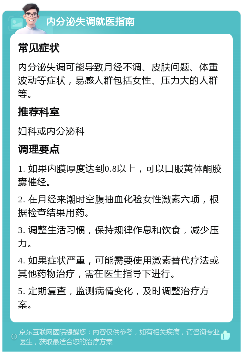 内分泌失调就医指南 常见症状 内分泌失调可能导致月经不调、皮肤问题、体重波动等症状，易感人群包括女性、压力大的人群等。 推荐科室 妇科或内分泌科 调理要点 1. 如果内膜厚度达到0.8以上，可以口服黄体酮胶囊催经。 2. 在月经来潮时空腹抽血化验女性激素六项，根据检查结果用药。 3. 调整生活习惯，保持规律作息和饮食，减少压力。 4. 如果症状严重，可能需要使用激素替代疗法或其他药物治疗，需在医生指导下进行。 5. 定期复查，监测病情变化，及时调整治疗方案。