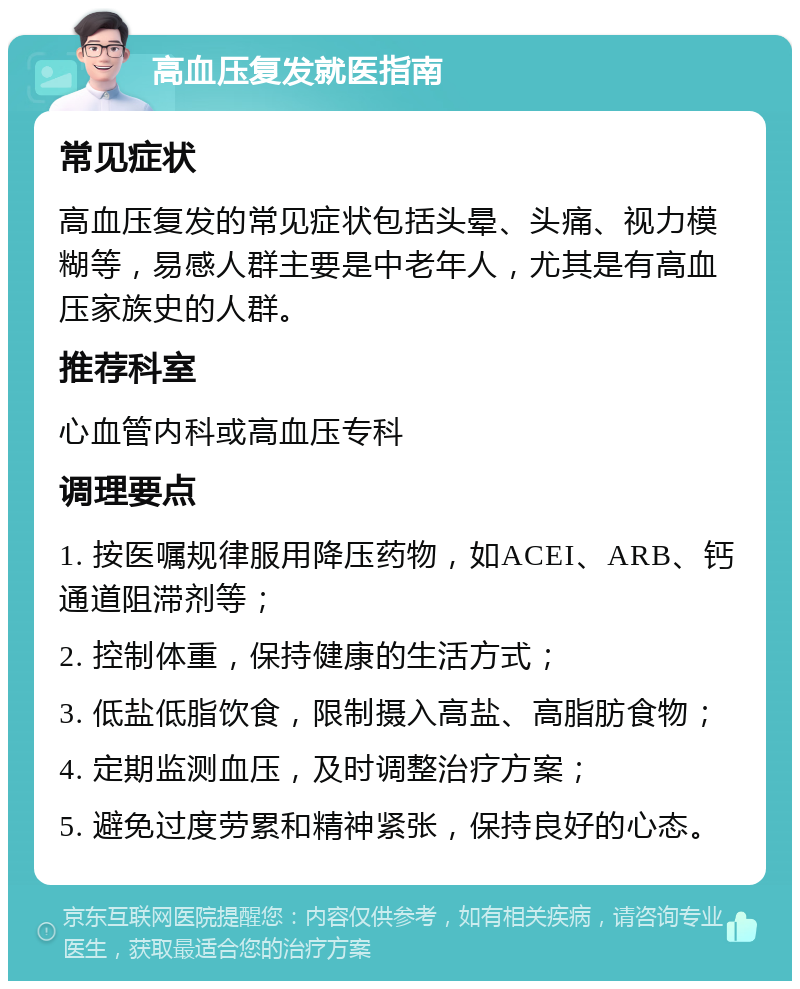 高血压复发就医指南 常见症状 高血压复发的常见症状包括头晕、头痛、视力模糊等，易感人群主要是中老年人，尤其是有高血压家族史的人群。 推荐科室 心血管内科或高血压专科 调理要点 1. 按医嘱规律服用降压药物，如ACEI、ARB、钙通道阻滞剂等； 2. 控制体重，保持健康的生活方式； 3. 低盐低脂饮食，限制摄入高盐、高脂肪食物； 4. 定期监测血压，及时调整治疗方案； 5. 避免过度劳累和精神紧张，保持良好的心态。