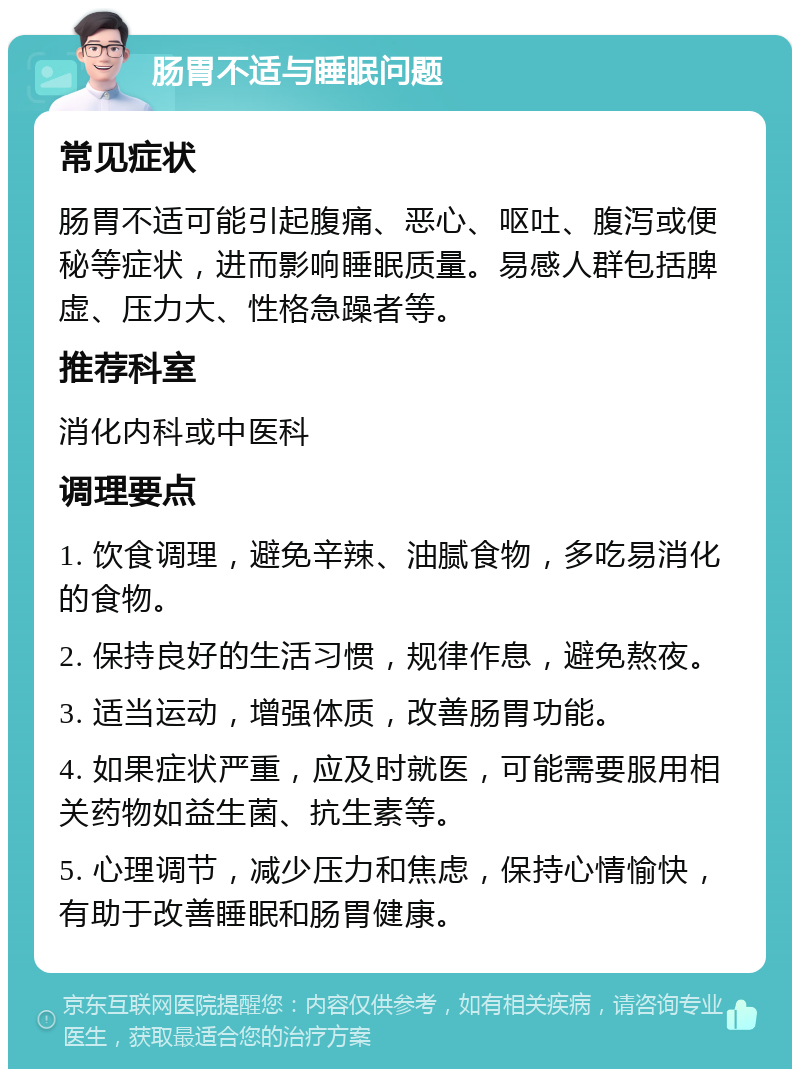 肠胃不适与睡眠问题 常见症状 肠胃不适可能引起腹痛、恶心、呕吐、腹泻或便秘等症状，进而影响睡眠质量。易感人群包括脾虚、压力大、性格急躁者等。 推荐科室 消化内科或中医科 调理要点 1. 饮食调理，避免辛辣、油腻食物，多吃易消化的食物。 2. 保持良好的生活习惯，规律作息，避免熬夜。 3. 适当运动，增强体质，改善肠胃功能。 4. 如果症状严重，应及时就医，可能需要服用相关药物如益生菌、抗生素等。 5. 心理调节，减少压力和焦虑，保持心情愉快，有助于改善睡眠和肠胃健康。