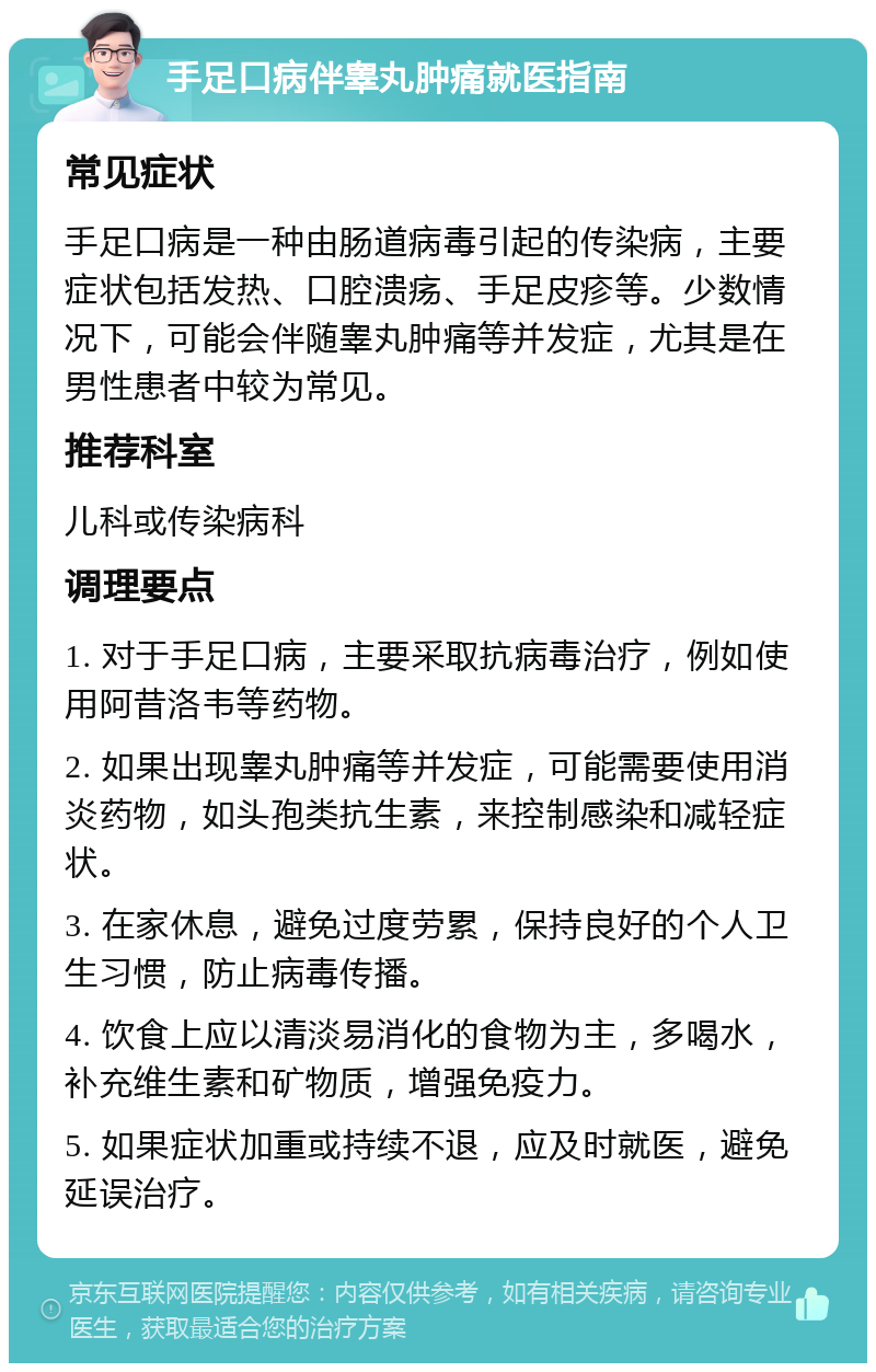 手足口病伴睾丸肿痛就医指南 常见症状 手足口病是一种由肠道病毒引起的传染病，主要症状包括发热、口腔溃疡、手足皮疹等。少数情况下，可能会伴随睾丸肿痛等并发症，尤其是在男性患者中较为常见。 推荐科室 儿科或传染病科 调理要点 1. 对于手足口病，主要采取抗病毒治疗，例如使用阿昔洛韦等药物。 2. 如果出现睾丸肿痛等并发症，可能需要使用消炎药物，如头孢类抗生素，来控制感染和减轻症状。 3. 在家休息，避免过度劳累，保持良好的个人卫生习惯，防止病毒传播。 4. 饮食上应以清淡易消化的食物为主，多喝水，补充维生素和矿物质，增强免疫力。 5. 如果症状加重或持续不退，应及时就医，避免延误治疗。