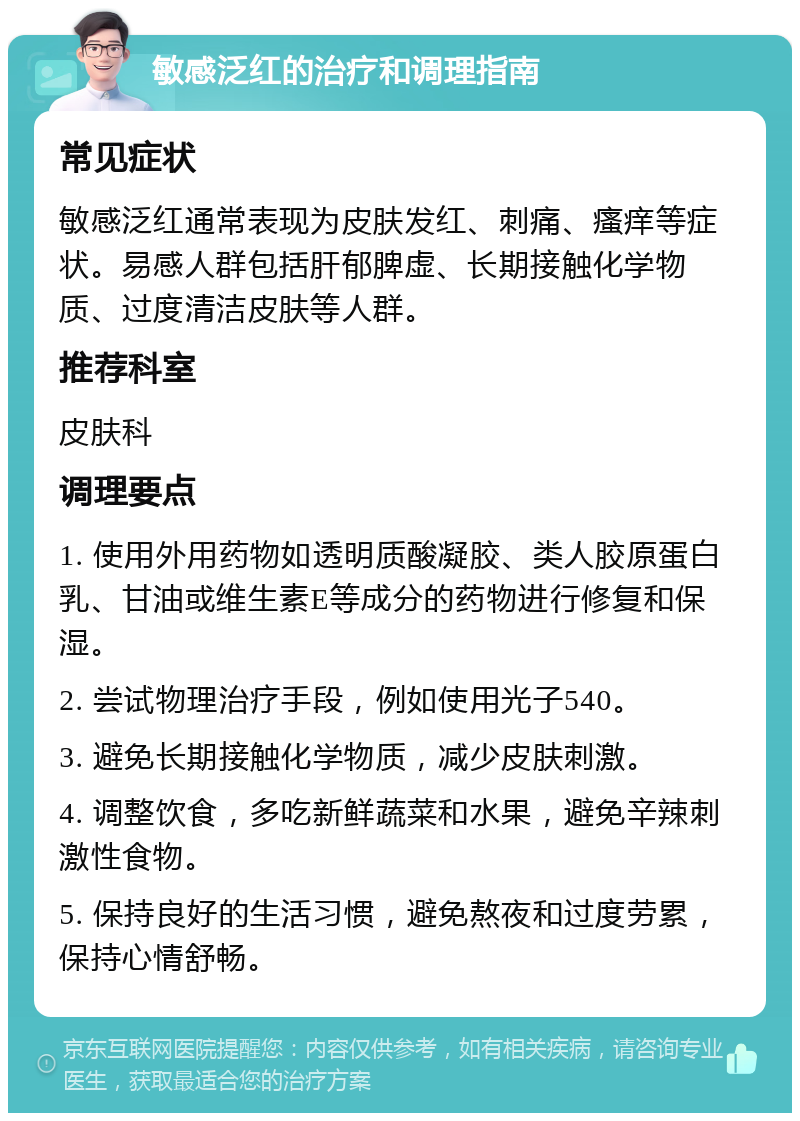 敏感泛红的治疗和调理指南 常见症状 敏感泛红通常表现为皮肤发红、刺痛、瘙痒等症状。易感人群包括肝郁脾虚、长期接触化学物质、过度清洁皮肤等人群。 推荐科室 皮肤科 调理要点 1. 使用外用药物如透明质酸凝胶、类人胶原蛋白乳、甘油或维生素E等成分的药物进行修复和保湿。 2. 尝试物理治疗手段，例如使用光子540。 3. 避免长期接触化学物质，减少皮肤刺激。 4. 调整饮食，多吃新鲜蔬菜和水果，避免辛辣刺激性食物。 5. 保持良好的生活习惯，避免熬夜和过度劳累，保持心情舒畅。