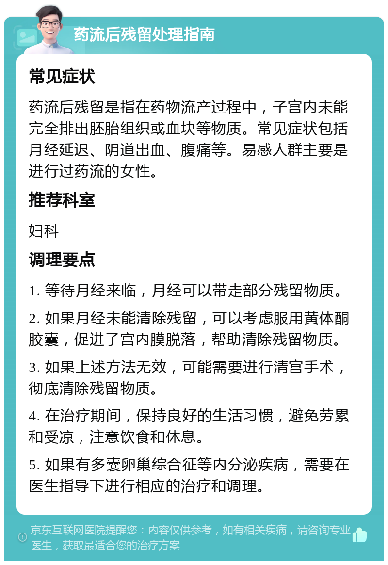 药流后残留处理指南 常见症状 药流后残留是指在药物流产过程中，子宫内未能完全排出胚胎组织或血块等物质。常见症状包括月经延迟、阴道出血、腹痛等。易感人群主要是进行过药流的女性。 推荐科室 妇科 调理要点 1. 等待月经来临，月经可以带走部分残留物质。 2. 如果月经未能清除残留，可以考虑服用黄体酮胶囊，促进子宫内膜脱落，帮助清除残留物质。 3. 如果上述方法无效，可能需要进行清宫手术，彻底清除残留物质。 4. 在治疗期间，保持良好的生活习惯，避免劳累和受凉，注意饮食和休息。 5. 如果有多囊卵巢综合征等内分泌疾病，需要在医生指导下进行相应的治疗和调理。