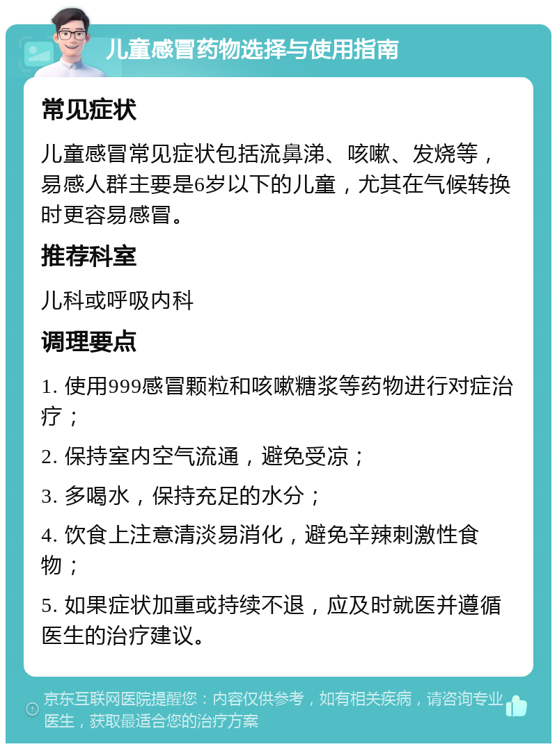 儿童感冒药物选择与使用指南 常见症状 儿童感冒常见症状包括流鼻涕、咳嗽、发烧等，易感人群主要是6岁以下的儿童，尤其在气候转换时更容易感冒。 推荐科室 儿科或呼吸内科 调理要点 1. 使用999感冒颗粒和咳嗽糖浆等药物进行对症治疗； 2. 保持室内空气流通，避免受凉； 3. 多喝水，保持充足的水分； 4. 饮食上注意清淡易消化，避免辛辣刺激性食物； 5. 如果症状加重或持续不退，应及时就医并遵循医生的治疗建议。