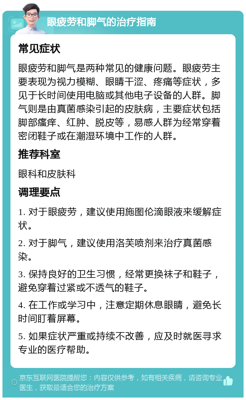 眼疲劳和脚气的治疗指南 常见症状 眼疲劳和脚气是两种常见的健康问题。眼疲劳主要表现为视力模糊、眼睛干涩、疼痛等症状，多见于长时间使用电脑或其他电子设备的人群。脚气则是由真菌感染引起的皮肤病，主要症状包括脚部瘙痒、红肿、脱皮等，易感人群为经常穿着密闭鞋子或在潮湿环境中工作的人群。 推荐科室 眼科和皮肤科 调理要点 1. 对于眼疲劳，建议使用施图伦滴眼液来缓解症状。 2. 对于脚气，建议使用洛芙喷剂来治疗真菌感染。 3. 保持良好的卫生习惯，经常更换袜子和鞋子，避免穿着过紧或不透气的鞋子。 4. 在工作或学习中，注意定期休息眼睛，避免长时间盯着屏幕。 5. 如果症状严重或持续不改善，应及时就医寻求专业的医疗帮助。